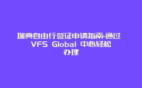 瑞典自由行签证申请指南-通过 VFS Global 中心轻松办理