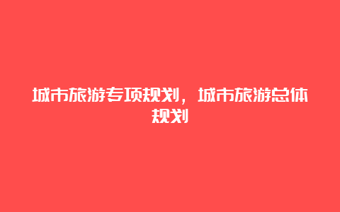 城市旅游专项规划，城市旅游总体规划