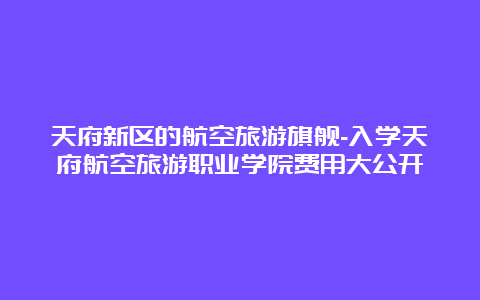 天府新区的航空旅游旗舰-入学天府航空旅游职业学院费用大公开