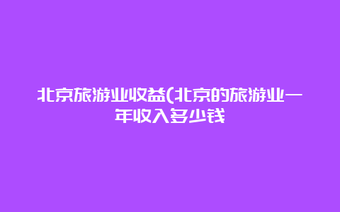 北京旅游业收益(北京的旅游业一年收入多少钱