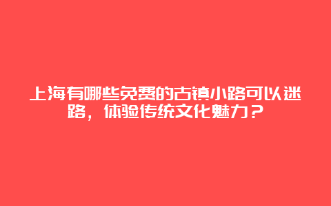 上海有哪些免费的古镇小路可以迷路，体验传统文化魅力？