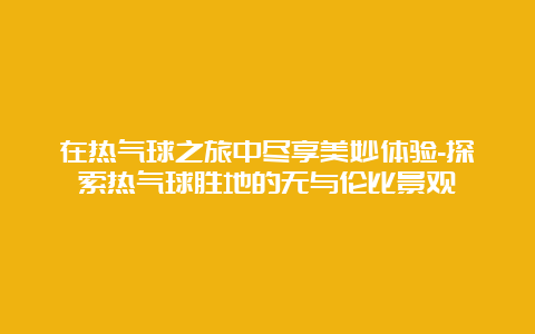 在热气球之旅中尽享美妙体验-探索热气球胜地的无与伦比景观