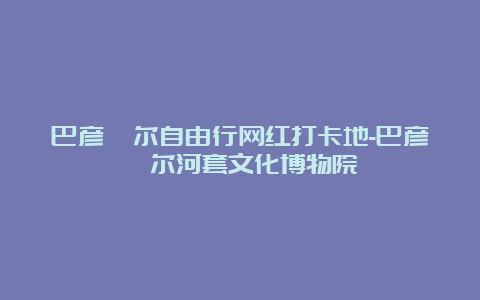 巴彦淖尔自由行网红打卡地-巴彦淖尔河套文化博物院