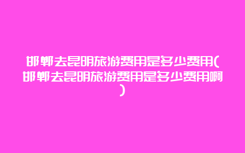 邯郸去昆明旅游费用是多少费用(邯郸去昆明旅游费用是多少费用啊)