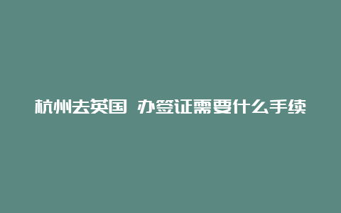 杭州去英国 办签证需要什么手续