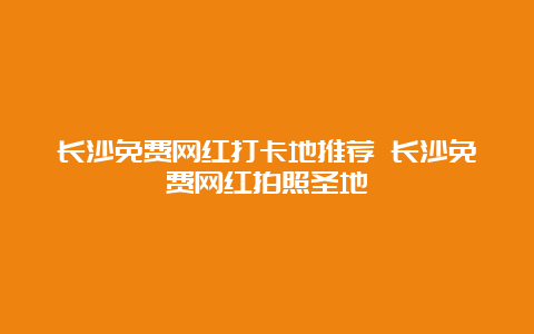 长沙免费网红打卡地推荐 长沙免费网红拍照圣地