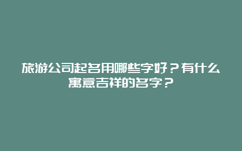 旅游公司起名用哪些字好？有什么寓意吉祥的名字？