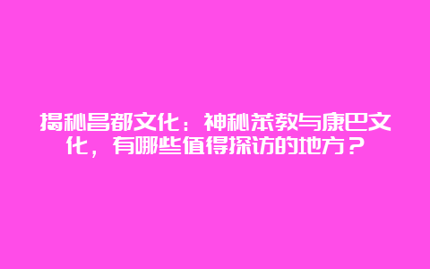 揭秘昌都文化：神秘苯教与康巴文化，有哪些值得探访的地方？