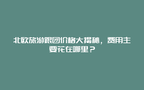 北欧旅游跟团价格大揭秘，费用主要花在哪里？