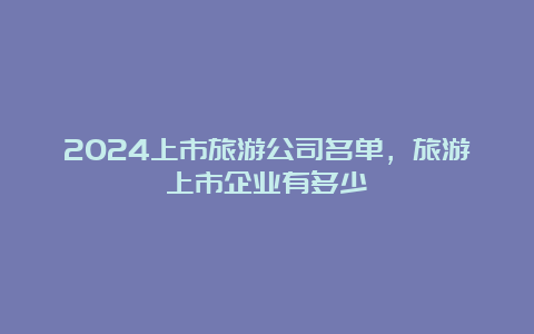 2024上市旅游公司名单，旅游上市企业有多少