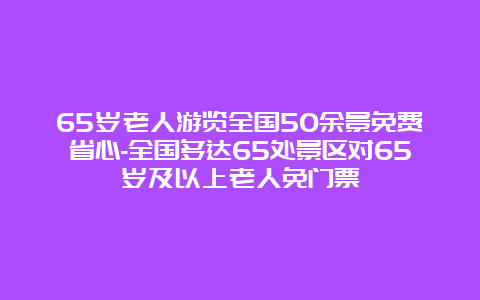 65岁老人游览全国50余景免费省心-全国多达65处景区对65岁及以上老人免门票