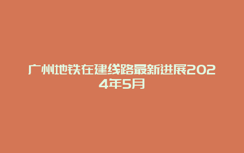 广州地铁在建线路最新进展2024年5月