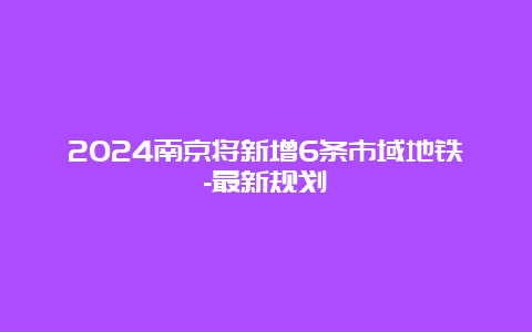 2024南京将新增6条市域地铁-最新规划