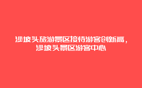 沙坡头旅游景区接待游客创新高，沙坡头景区游客中心