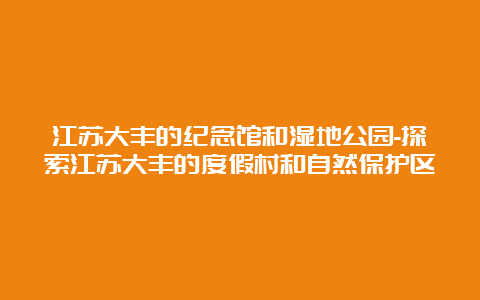 江苏大丰的纪念馆和湿地公园-探索江苏大丰的度假村和自然保护区