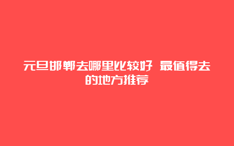 元旦邯郸去哪里比较好 最值得去的地方推荐