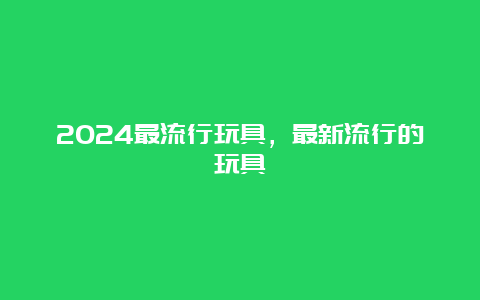 2024最流行玩具，最新流行的玩具