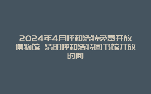 2024年4月呼和浩特免费开放博物馆 清明呼和浩特图书馆开放时间