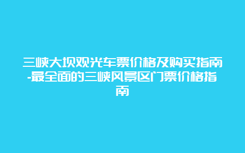 三峡大坝观光车票价格及购买指南-最全面的三峡风景区门票价格指南