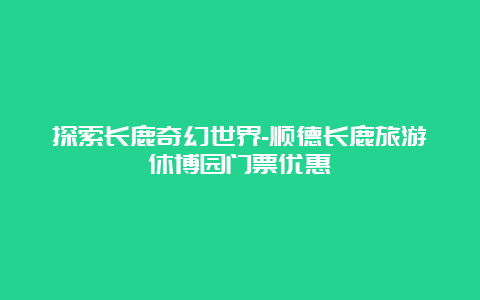 探索长鹿奇幻世界-顺德长鹿旅游休博园门票优惠