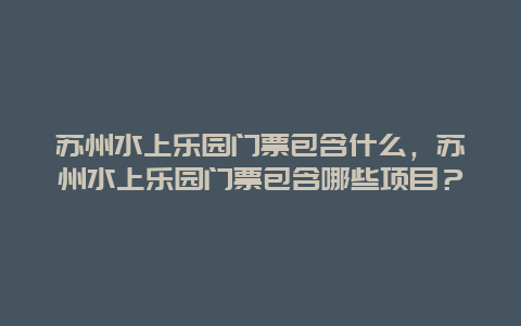 苏州水上乐园门票包含什么，苏州水上乐园门票包含哪些项目？