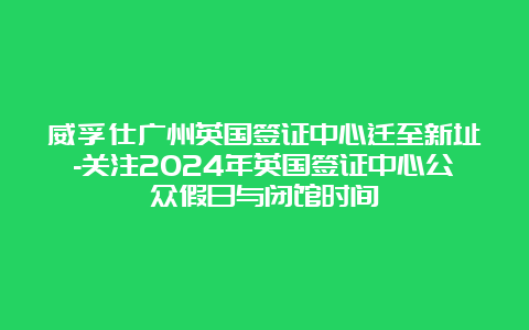 威孚仕广州英国签证中心迁至新址-关注2024年英国签证中心公众假日与闭馆时间