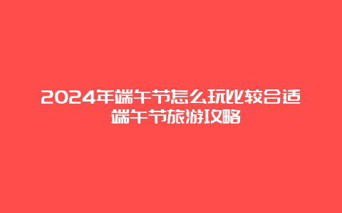 2024年端午节怎么玩比较合适 端午节旅游攻略