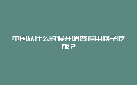 中国从什么时候开始普遍用筷子吃饭？