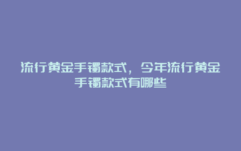 流行黄金手镯款式，今年流行黄金手镯款式有哪些