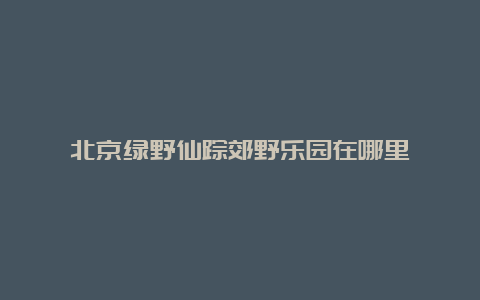 北京绿野仙踪郊野乐园在哪里