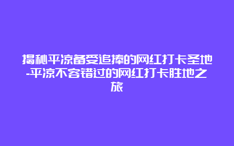 揭秘平凉备受追捧的网红打卡圣地-平凉不容错过的网红打卡胜地之旅