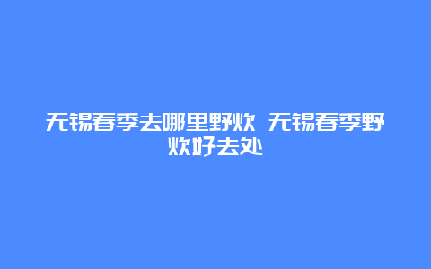 无锡春季去哪里野炊 无锡春季野炊好去处