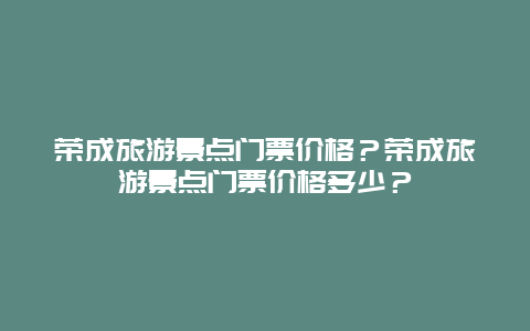 荣成旅游景点门票价格？荣成旅游景点门票价格多少？