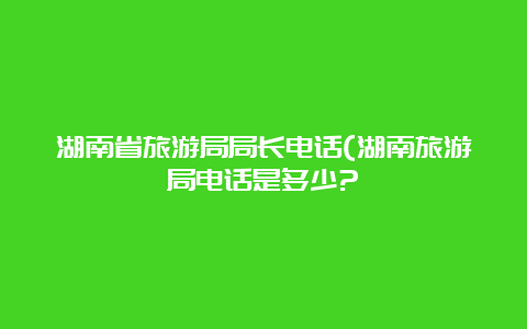 湖南省旅游局局长电话(湖南旅游局电话是多少?