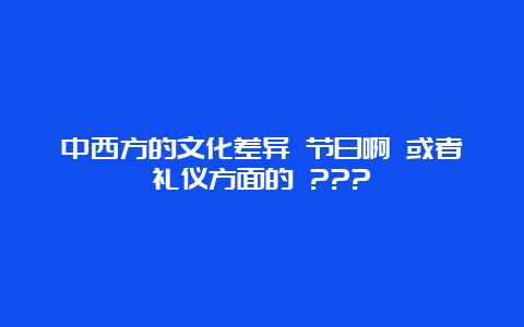 中西方的文化差异 节日啊 或者礼仪方面的 ???