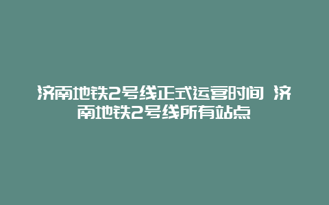 济南地铁2号线正式运营时间 济南地铁2号线所有站点