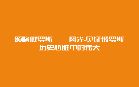 领略俄罗斯旖旎风光-见证俄罗斯历史心脏中的伟大