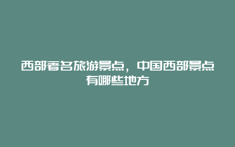 西部著名旅游景点，中国西部景点有哪些地方