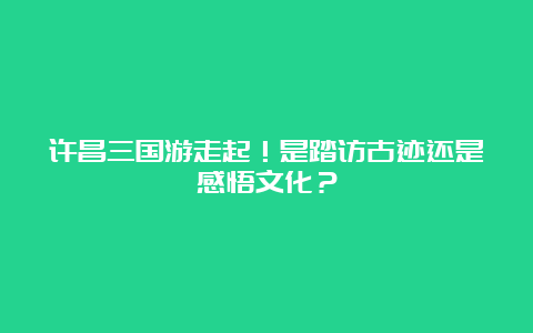 许昌三国游走起！是踏访古迹还是感悟文化？