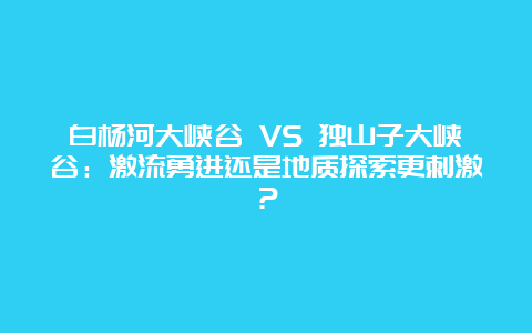 白杨河大峡谷 VS 独山子大峡谷：激流勇进还是地质探索更刺激？