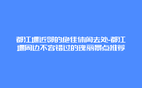 都江堰近邻的绝佳休闲去处-都江堰周边不容错过的瑰丽景点推荐