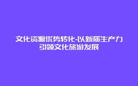 文化资源优势转化-以新质生产力引领文化旅游发展