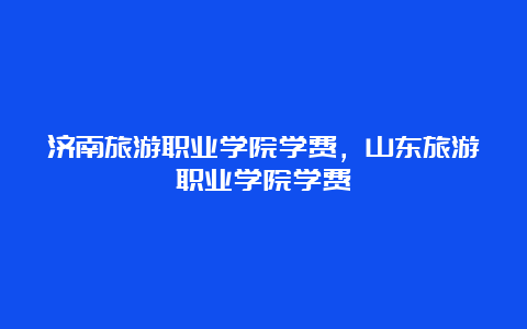 济南旅游职业学院学费，山东旅游职业学院学费