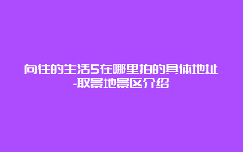 向往的生活5在哪里拍的具体地址-取景地景区介绍