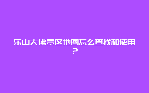 乐山大佛景区地图怎么查找和使用？