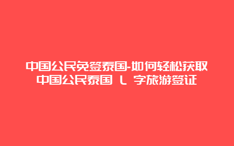 中国公民免签泰国-如何轻松获取中国公民泰国 L 字旅游签证