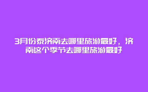 3月份泰济南去哪里旅游最好，济南这个季节去哪里旅游最好