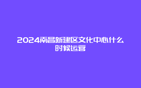 2024南昌新建区文化中心什么时候运营