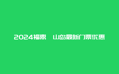 2024福鼎嵛山岛最新门票优惠