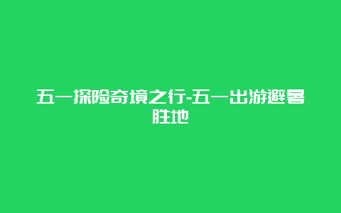 五一探险奇境之行-五一出游避暑胜地